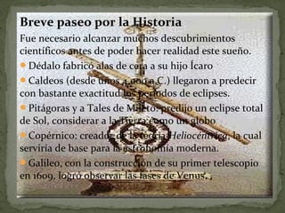 Breve paseo por la Historia
Fue necesario alcanzar muchos descubrimientos
científicos antes de poder hacer realidad este sueño.
Dédalo fabricó alas de cera a su hijo Ícaro
Caldeos (desde unos 4.000 a.C.) llegaron a predecir
con bastante exactitud los períodos de eclipses.
Pitágoras y a Tales de Mileto: predijo un eclipse total
de Sol, considerar a la Tierra como un globo
Copérnico: creador de la teoría Heliocéntrica, la cual
serviría de base para la astronomía moderna.
Galileo, con la construcción de su primer telescopio
en 1609, logró observar las fases de Venus.

 