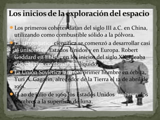 Los primeros cohetes datan del siglo III a.C. en China,

utilizando como combustible sólido a la pólvora.
La astronáutica científica se comenzó a desarrollar casi
al unísono en Estados Unidos y en Europa. Robert
Goddard en EEUU, en los inicios del siglo XX, ideaba
cohetes con combustibles líquidos.
La Unión Soviética lanzó al primer hombre en órbita,
Yuri A. Gagarin, alrededor de la Tierra el 12 de abril de
1961.
El 20 de julio de 1969 los Estados Unidos enviaron dos
hombres a la superficie de luna.

 