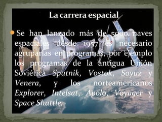 Se han lanzado más de 5000 naves

espaciales desde 1957 es necesario
agruparlas en programas, por ejemplo
los programas de la antigua Unión
Soviética Sputnik, Vostok, Soyuz y
Venera,
y
los
norteamericanos
Explorer, Intelsat, Apolo, Voyager y
Space Shuttle.

 
