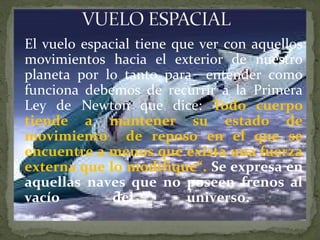 El vuelo espacial tiene que ver con aquellos
movimientos hacia el exterior de nuestro
planeta por lo tanto para entender como
funciona debemos de recurrir a la Primera
Ley de Newton que dice: Todo cuerpo
tiende a mantener su estado de
movimiento de reposo en el que se
encuentre a menos que exista una fuerza
externa que lo modifique“. Se expresa en
aquellas naves que no poseen frenos al
vacío
del
universo.
.

 