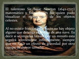 El talentoso Sir Isaac Newton (1642-1727)
matemático y físico inglés fue quien pudo
visualizar el movimiento de los objetos
celestes.
Al no existir fricción en el vacío no hay objeto
alguno que detenga el avance de una nave. Es
decir si se impulsa la nave por un minuto esta
seguirá moviéndose infinitamente, siempre
que no haya un efecto de gravedad por otro
cuerpo de mayor tamaño

 