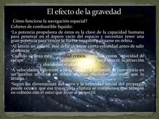 ¿Cómo funciona la navegación espacial?
Cohetes de combustible líquido:
•La potencia propulsora de éstos es la clave de la capacidad humana
para penetrar en el áspero vacío del espacio y necesitan tener una
gran potencia para vencer la fuerza terrestre y situarse en órbita .
•Al lanzar un cohete, éste debe alcanzar cierta velocidad antes de salir
al espacio (velocidad de escape).
•Cuando alcanza esta velocidad crítica, conocida como "velocidad de
escape", el cohete tendrá suficiente energía para vencer la atracción
de la gravedad y abandonar el planeta.
•A velocidades inferiores a la de escape, el proyectil se convertiría en
un satélite artificial en órbita elíptica alrededor del astro que lo
atraiga.
•Según las dimensiones del astro y la velocidad inicial del proyectil,
puede ocurrir que esa trayectoria elíptica se complete o que termine
en colisión con el astro que atrae al proyectil.

 