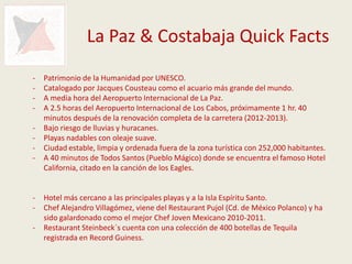 La Paz & Costabaja Quick Facts
-   Patrimonio de la Humanidad por UNESCO.
-   Catalogado por Jacques Cousteau como el acuario más grande del mundo.
-   A media hora del Aeropuerto Internacional de La Paz.
-   A 2.5 horas del Aeropuerto Internacional de Los Cabos, próximamente 1 hr. 40
    minutos después de la renovación completa de la carretera (2012-2013).
-   Bajo riesgo de lluvias y huracanes.
-   Playas nadables con oleaje suave.
-   Ciudad estable, limpia y ordenada fuera de la zona turística con 252,000 habitantes.
-   A 40 minutos de Todos Santos (Pueblo Mágico) donde se encuentra el famoso Hotel
    California, citado en la canción de los Eagles.


-   Hotel más cercano a las principales playas y a la Isla Espíritu Santo.
-   Chef Alejandro Villagómez, viene del Restaurant Pujol (Cd. de México Polanco) y ha
    sido galardonado como el mejor Chef Joven Mexicano 2010-2011.
-   Restaurant Steinbeck´s cuenta con una colección de 400 botellas de Tequila
    registrada en Record Guiness.
 