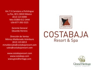 Km 7.5 Carretera a Pichilingue
   La Paz, BCS 23010 México
         (612) 123-6000
     Mex 01800-012-3444
       USA 877-392-5525

        Gerente General
        Eduardo Herrera

      Dirección de Ventas
 Mónica Maldonado Arámburo
        (612) 123-6013
mmaldonado@costabajaresort.com
  sales@costabajaresort.com

    www.costabajaresort.com
      www.costabaja.com
    www.grandheritage.com
 