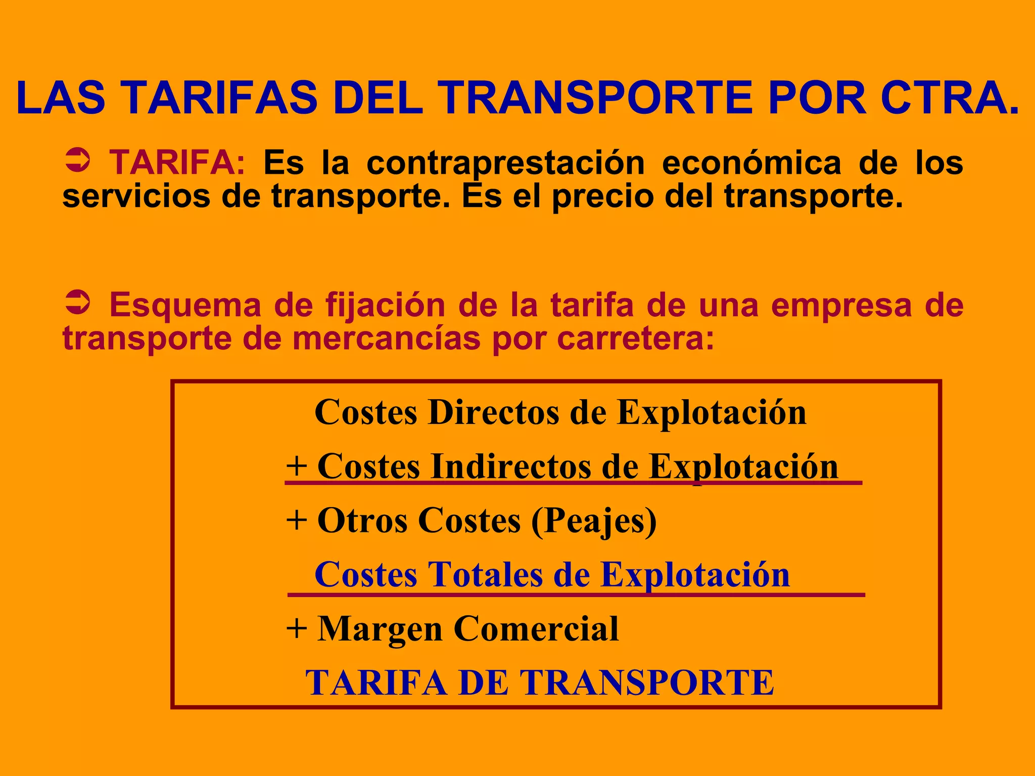 LAS TARIFAS DEL TRANSPORTE POR CTRA. TARIFA:  Es la contraprestación económica de los servicios de transporte. Es el precio del transporte. Esquema de fijación de la tarifa de una empresa de transporte de mercancías por carretera:   Costes Directos de Explotación + Costes Indirectos de Explotación + Otros Costes (Peajes)   Costes Totales de Explotación + Margen Comercial   TARIFA DE TRANSPORTE 