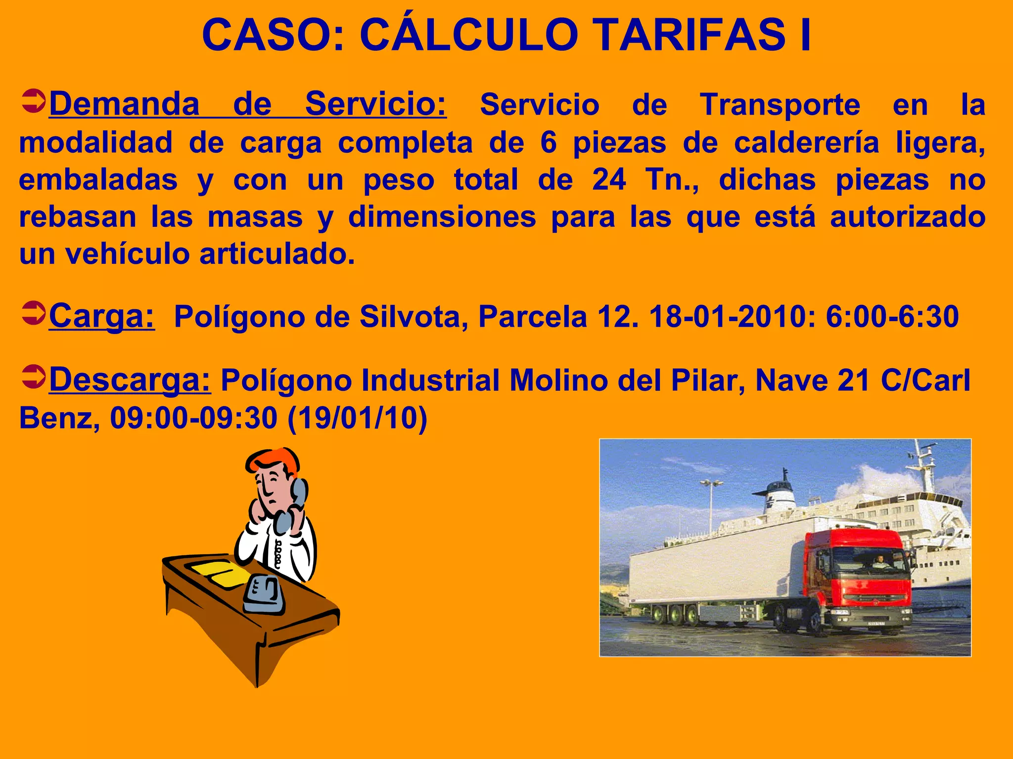 CASO: CÁLCULO TARIFAS I Demanda de Servicio:   Servicio de Transporte en la modalidad de carga completa de 6 piezas de calderería ligera, embaladas y con un peso total de 24 Tn., dichas piezas no rebasan las masas y dimensiones para las que está autorizado un vehículo articulado. Carga:   Polígono de Silvota, Parcela 12. 18-01-2010: 6:00-6:30 Descarga:   Polígono Industrial Molino del Pilar, Nave 21 C/Carl Benz, 09:00-09:30 (19/01/10) 