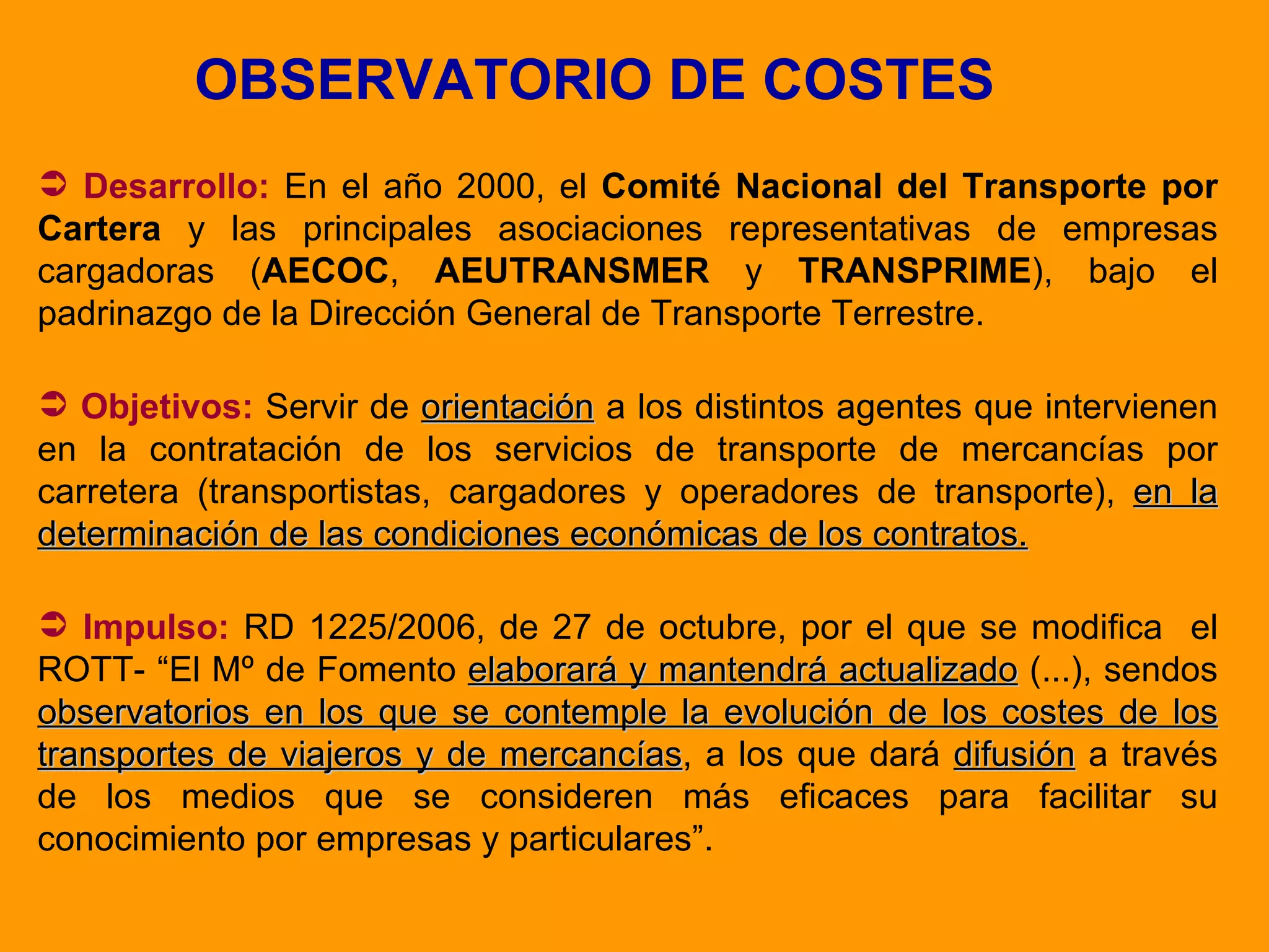 OBSERVATORIO DE COSTES Desarrollo:  En el año 2000, el  Comité Nacional del Transporte por Cartera  y las principales asociaciones representativas de empresas cargadoras ( AECOC ,  AEUTRANSMER  y  TRANSPRIME ), bajo el padrinazgo de la Dirección General de Transporte Terrestre. Objetivos:  Servir de  orientación  a los distintos agentes que intervienen en la contratación de los servicios de transporte de mercancías por carretera (transportistas, cargadores y operadores de transporte),  en la determinación de las condiciones económicas de los contratos. Impulso:   RD 1225/2006, de 27 de octubre, por el que se modifica  el ROTT- “El Mº de Fomento  elaborará y mantendrá actualizado  (...), sendos  observatorios en los que se contemple la evolución de los costes de los transportes de viajeros y de mercancías , a los que dará  difusión  a través de los medios que se consideren más eficaces para facilitar su conocimiento por empresas y particulares”. 