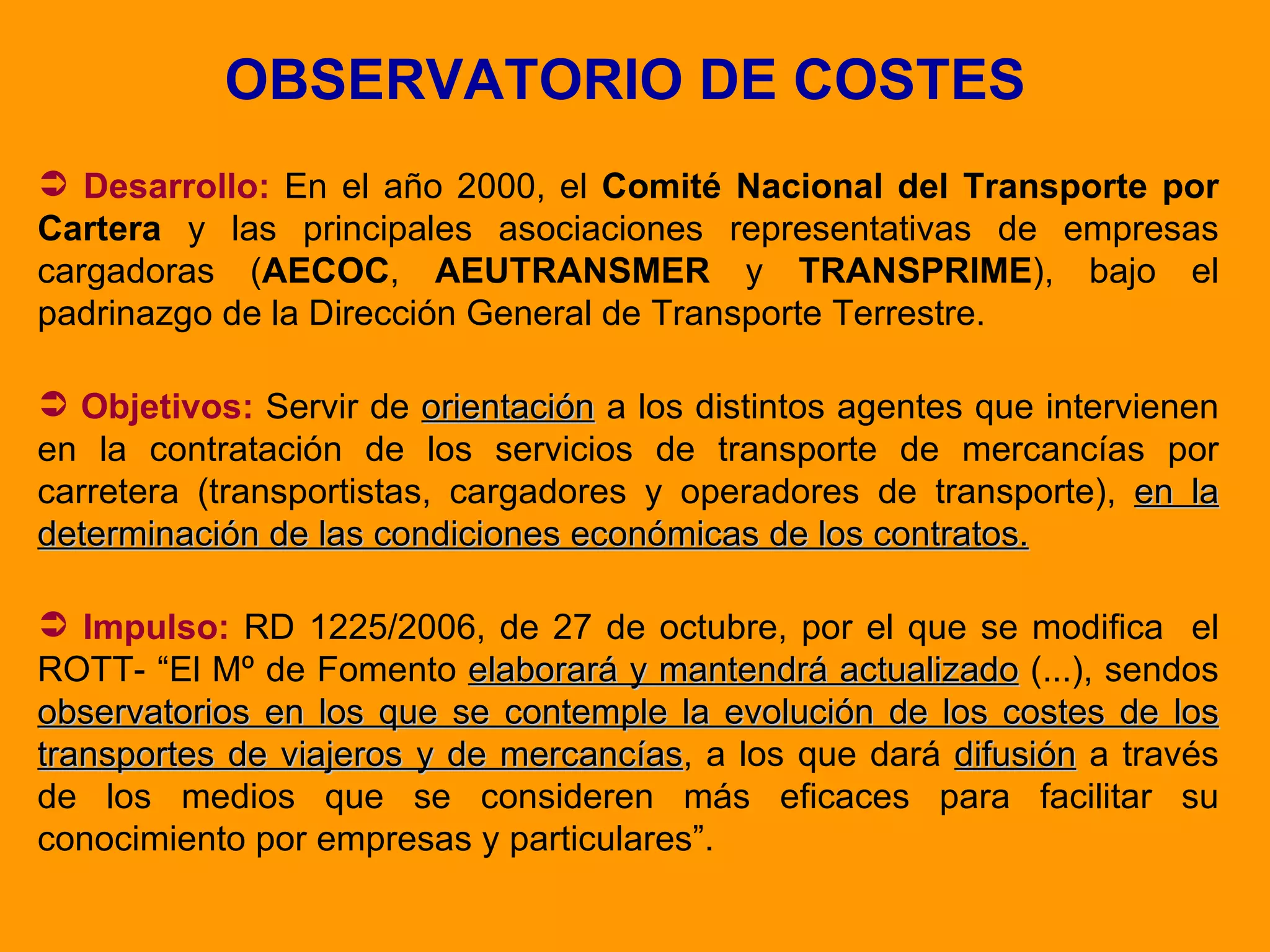 OBSERVATORIO DE COSTES Desarrollo:  En el año 2000, el  Comité Nacional del Transporte por Cartera  y las principales asociaciones representativas de empresas cargadoras ( AECOC ,  AEUTRANSMER  y  TRANSPRIME ), bajo el padrinazgo de la Dirección General de Transporte Terrestre. Objetivos:  Servir de  orientación  a los distintos agentes que intervienen en la contratación de los servicios de transporte de mercancías por carretera (transportistas, cargadores y operadores de transporte),  en la determinación de las condiciones económicas de los contratos. Impulso:   RD 1225/2006, de 27 de octubre, por el que se modifica  el ROTT- “El Mº de Fomento  elaborará y mantendrá actualizado  (...), sendos  observatorios en los que se contemple la evolución de los costes de los transportes de viajeros y de mercancías , a los que dará  difusión  a través de los medios que se consideren más eficaces para facilitar su conocimiento por empresas y particulares”. 