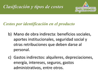 Clasificación y tipos de costos
Costos por identificación en el producto
b) Mano de obra indirecta: beneficios sociales,
aportes institucionales, seguridad social y
otras retribuciones que deben darse al
personal.
c) Gastos indirectos: alquileres, depreciaciones,
energía, intereses, seguros, gastos
administrativos, entre otros.
 
