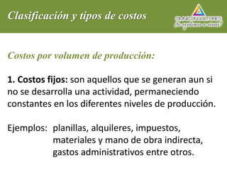 Clasificación y tipos de costos
Costos por volumen de producción:
1. Costos fijos: son aquellos que se generan aun si
no se desarrolla una actividad, permaneciendo
constantes en los diferentes niveles de producción.
Ejemplos: planillas, alquileres, impuestos,
materiales y mano de obra indirecta,
gastos administrativos entre otros.
 
