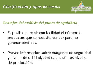 Clasificación y tipos de costos
Ventajas del análisis del punto de equilibrio
• Es posible percibir con facilidad el número de
productos que se necesita vender para no
generar pérdidas.
• Provee información sobre márgenes de seguridad
y niveles de utilidad/pérdida a distintos niveles
de producción.
 