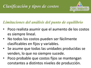 Clasificación y tipos de costos
Limitaciones del análisis del punto de equilibrio
• Poco realista asumir que el aumento de los costos
es siempre lineal.
• No todos los costos pueden ser fácilmente
clasificables en fijos y variables.
• Se asume que todas las unidades producidas se
venden, lo que no siempre sucede.
• Poco probable que costos fijos se mantengan
constantes a distintos niveles de producción.
 