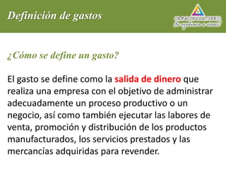 Definición de gastos
¿Cómo se define un gasto?
El gasto se define como la salida de dinero que
realiza una empresa con el objetivo de administrar
adecuadamente un proceso productivo o un
negocio, así como también ejecutar las labores de
venta, promoción y distribución de los productos
manufacturados, los servicios prestados y las
mercancías adquiridas para revender.
 