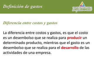 Definición de gastos
Diferencia entre costos y gastos
La diferencia entre costos y gastos, es que el costo
es un desembolso que se realiza para producir un
determinado producto, mientras que el gasto es un
desembolso que se realiza para el desarrollo de las
actividades de una empresa.
 