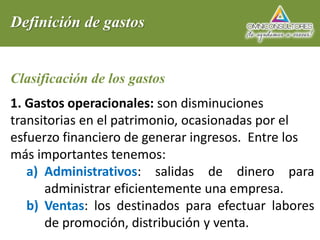 Definición de gastos
Clasificación de los gastos
1. Gastos operacionales: son disminuciones
transitorias en el patrimonio, ocasionadas por el
esfuerzo financiero de generar ingresos. Entre los
más importantes tenemos:
a) Administrativos: salidas de dinero para
administrar eficientemente una empresa.
b) Ventas: los destinados para efectuar labores
de promoción, distribución y venta.
 
