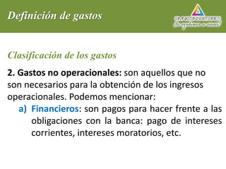 Definición de gastos
Clasificación de los gastos
2. Gastos no operacionales: son aquellos que no
son necesarios para la obtención de los ingresos
operacionales. Podemos mencionar:
a) Financieros: son pagos para hacer frente a las
obligaciones con la banca: pago de intereses
corrientes, intereses moratorios, etc.
 