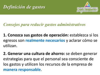 Definición de gastos
Consejos para reducir gastos administrativos
1. Conozca sus gastos de operación: establezca si los
egresos son realmente necesarios y aclarar cómo se
utilizan.
2. Generar una cultura de ahorro: se deben generar
estrategias para que el personal sea consciente de
los gastos y utilicen los recursos de la empresa de
manera responsable.
 