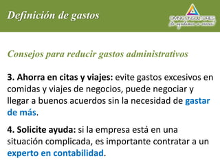 Definición de gastos
Consejos para reducir gastos administrativos
3. Ahorra en citas y viajes: evite gastos excesivos en
comidas y viajes de negocios, puede negociar y
llegar a buenos acuerdos sin la necesidad de gastar
de más.
4. Solicite ayuda: si la empresa está en una
situación complicada, es importante contratar a un
experto en contabilidad.
 