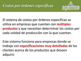 Costos por órdenes específicas
El sistema de costos por órdenes específicas se
utiliza en empresas que cuentan con múltiples
productos y que necesitan determinar los costos por
cada unidad de producción con la que cuentan.
Este sistema funciona para empresas donde se
trabaja con especificaciones muy detalladas de los
clientes acerca de los productos que deseen
adquirir.
 
