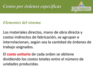 Costos por órdenes específicas
Elementos del sistema
Los materiales directos, mano de obra directa y
costos indirectos de fabricación, se agrupan e
interrelacionan, según sea la cantidad de órdenes de
trabajo asignados.
El costo unitario de cada orden se obtiene
dividiendo los costos totales entre el número de
unidades producidas.
 