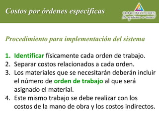 Costos por órdenes específicas
Procedimiento para implementación del sistema
1. Identificar físicamente cada orden de trabajo.
2. Separar costos relacionados a cada orden.
3. Los materiales que se necesitarán deberán incluir
el número de orden de trabajo al que será
asignado el material.
4. Este mismo trabajo se debe realizar con los
costos de la mano de obra y los costos indirectos.
 