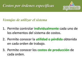 Costos por órdenes específicas
Ventajas de utilizar el sistema
1. Permite controlar individualmente cada uno de
los elementos del sistema de costos.
2. Permite conocer la utilidad o pérdida obtenida
en cada orden de trabajo.
3. Permite conocer los costos de producción de
cada orden.
 