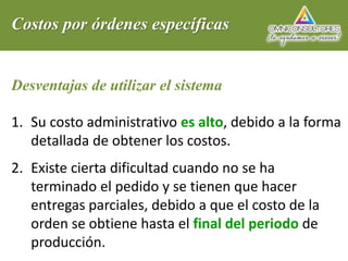 Costos por órdenes específicas
Desventajas de utilizar el sistema
1. Su costo administrativo es alto, debido a la forma
detallada de obtener los costos.
2. Existe cierta dificultad cuando no se ha
terminado el pedido y se tienen que hacer
entregas parciales, debido a que el costo de la
orden se obtiene hasta el final del periodo de
producción.
 