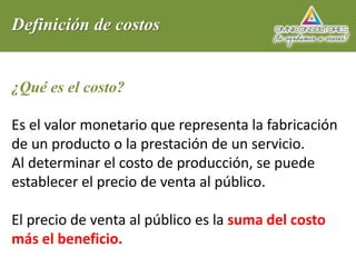 Definición de costos
¿Qué es el costo?
Es el valor monetario que representa la fabricación
de un producto o la prestación de un servicio.
Al determinar el costo de producción, se puede
establecer el precio de venta al público.
El precio de venta al público es la suma del costo
más el beneficio.
 