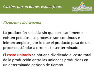 Costos por órdenes específicas
Elementos del sistema
La producción se inicia sin que necesariamente
existen pedidos; los procesos son continuos e
ininterrumpidos, por lo que el producto pasa de un
proceso estándar a otro hasta ser terminado.
El costo unitario se obtiene dividiendo el costo total
de la producción entre las unidades producidas en
un determinado período de tiempo.
 