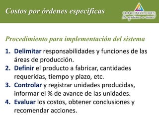 Costos por órdenes específicas
Procedimiento para implementación del sistema
1. Delimitar responsabilidades y funciones de las
áreas de producción.
2. Definir el producto a fabricar, cantidades
requeridas, tiempo y plazo, etc.
3. Controlar y registrar unidades producidas,
informar el % de avance de las unidades.
4. Evaluar los costos, obtener conclusiones y
recomendar acciones.
 