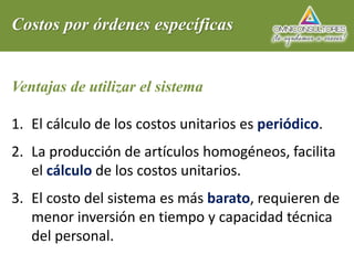 Costos por órdenes específicas
Ventajas de utilizar el sistema
1. El cálculo de los costos unitarios es periódico.
2. La producción de artículos homogéneos, facilita
el cálculo de los costos unitarios.
3. El costo del sistema es más barato, requieren de
menor inversión en tiempo y capacidad técnica
del personal.
 