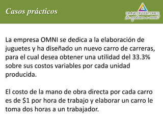 Casos prácticos
La empresa OMNI se dedica a la elaboración de
juguetes y ha diseñado un nuevo carro de carreras,
para el cual desea obtener una utilidad del 33.3%
sobre sus costos variables por cada unidad
producida.
El costo de la mano de obra directa por cada carro
es de $1 por hora de trabajo y elaborar un carro le
toma dos horas a un trabajador.
 