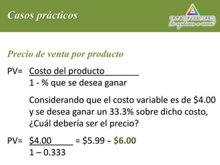 Casos prácticos
Precio de venta por producto
PV= Costo del producto
1 - % que se desea ganar
Considerando que el costo variable es de $4.00
y se desea ganar un 33.3% sobre dicho costo,
¿Cuál debería ser el precio?
PV= $4.00 = $5.99 ̴̴ $6.00
1 – 0.333
 