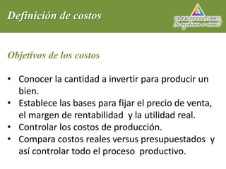 Definición de costos
Objetivos de los costos
• Conocer la cantidad a invertir para producir un
bien.
• Establece las bases para fijar el precio de venta,
el margen de rentabilidad y la utilidad real.
• Controlar los costos de producción.
• Compara costos reales versus presupuestados y
así controlar todo el proceso productivo.
 
