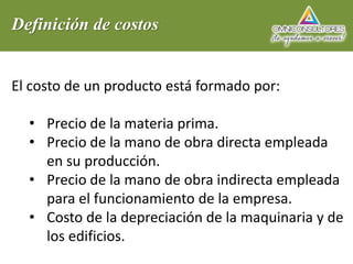 Definición de costos
El costo de un producto está formado por:
• Precio de la materia prima.
• Precio de la mano de obra directa empleada
en su producción.
• Precio de la mano de obra indirecta empleada
para el funcionamiento de la empresa.
• Costo de la depreciación de la maquinaria y de
los edificios.
 