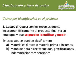 Clasificación y tipos de costos
Costos por identificación en el producto
1. Costos directos: son los recursos que se
incorporan físicamente al producto final y a su
empaque y que se pueden identificar y medir.
Éstos costos se pueden clasificar en:
a) Materiales directos: materia prima e insumos.
b) Mano de obra directa: sueldos, gratificaciones,
indemnizaciones y pensiones.
 