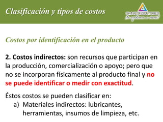 Clasificación y tipos de costos
Costos por identificación en el producto
2. Costos indirectos: son recursos que participan en
la producción, comercialización o apoyo; pero que
no se incorporan físicamente al producto final y no
se puede identificar o medir con exactitud.
Éstos costos se pueden clasificar en:
a) Materiales indirectos: lubricantes,
herramientas, insumos de limpieza, etc.
 