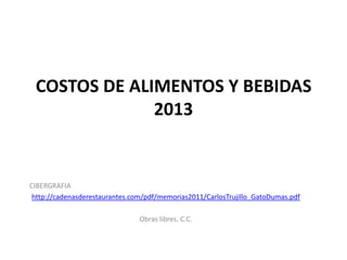 COSTOS DE ALIMENTOS Y BEBIDAS
              2013


CIBERGRAFIA
 http://cadenasderestaurantes.com/pdf/memorias2011/CarlosTrujillo_GatoDumas.pdf

                                Obras libres. C.C.
 