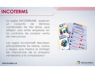 PROCOLOMBIA.CO
INCOTERMS
La reglas INCOTERMS® explican
un conjunto de términos
comerciales de tres letras, que
reflejan usos entre empresas en
los contratos de compra venta
de mercancías.
Las reglas Incoterms® describen
principalmente las tareas, costos
y riesgos que implica la entrega
de mercancías de la empresa
vendedora a la compradora.2
 