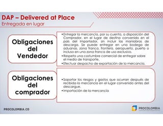 PROCOLOMBIA.CO
DAP – Delivered at Place
Entregada en lugar
•Entregar la mercancía, por su cuenta, a disposición del
Comprador, en el lugar de destino convenido en el
país del Importador, sin incluir las maniobras de
descarga. Se puede entregar en una bodega de
aduanas, zona franca, frontera, aeropuerto, puerto o
incluso en una zona franca de uso exclusivo.
•Respeta una costumbre comercial de entregar sobre
el medio de transporte.
•Efectuar despacho de exportación de la mercancía.
Obligaciones
del
Vendedor
•Soportar los riesgos y gastos que ocurran después de
recibida la mercancía en el lugar convenido antes del
descargue.
•Importación de la mercancía
Obligaciones
del
comprador
 