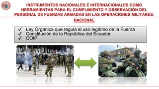 INSTRUMENTOS NACIONALES E INTERNACIONALES COMO
HERRAMIENTAS PARA EL CUMPLIMIENTO Y OBSERVACIÓN DEL
PERSONAL DE FUERZAS ARMADAS EN LAS OPERACIONES MILITARES.
NACIONAL
✔ Ley Orgánica que regula el uso legítimo de la Fuerza
✔ Constitución de la República del Ecuador
✔ COIP
 