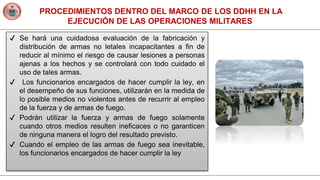 PROCEDIMIENTOS DENTRO DEL MARCO DE LOS DDHH EN LA
EJECUCIÓN DE LAS OPERACIONES MILITARES
✔ Se hará una cuidadosa evaluación de la fabricación y
distribución de armas no letales incapacitantes a fin de
reducir al mínimo el riesgo de causar lesiones a personas
ajenas a los hechos y se controlará con todo cuidado el
uso de tales armas.
✔ Los funcionarios encargados de hacer cumplir la ley, en
el desempeño de sus funciones, utilizarán en la medida de
lo posible medios no violentos antes de recurrir al empleo
de la fuerza y de armas de fuego.
✔ Podrán utilizar la fuerza y armas de fuego solamente
cuando otros medios resulten ineficaces o no garanticen
de ninguna manera el logro del resultado previsto.
✔ Cuando el empleo de las armas de fuego sea inevitable,
los funcionarios encargados de hacer cumplir la ley
 