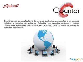 Counter.com.co es una plataforma de comercio electrónico que consolida a proveedores
turísticos y agencias de viajes de Colombia, permitiéndoles gestionar y realizar
transacciones comerciales directas B2B (empresa – empresa) a través de Internet 24
horas/día, 365 días/año.
 