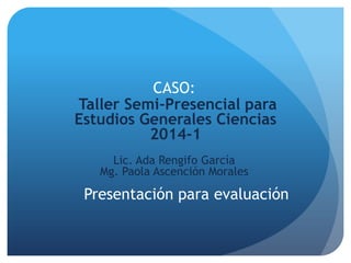 Presentación para evaluación
Taller Semi-Presencial para
Estudios Generales Ciencias
2014-1
CASO:
Lic. Ada Rengifo García
Mg. Paola Ascención Morales
 