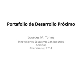 Portafolio de Desarrollo Próximo 
Lourdes M. Torres 
Innovaciones Educativas Con Recursos 
Abiertos 
Coursera sep 2014 
 