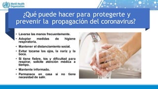 ¿Qué puede hacer para protegerte y
prevenir la propagación del coronavirus?
• Lavarse las manos frecuentemente.
• Adoptar medidas de higiene
respiratoria.
• Mantener el distanciamiento social.
• Evitar tocarse los ojos, la nariz y la
boca.
• Si tiene fiebre, tos y dificultad para
respirar, solicite atención médica a
tiempo.
• Mantente informado.
• Permanece en casa si no tiene
necesidad de salir.
 