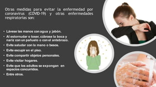 Otras medidas para evitar la enfermedad por
coronavirus (COVID-19) y otras enfermedades
respiratorias son:
• Lávese las manos con agua y jabón.
• Al estornudar o toser, cúbrase la boca y
nariz con un pañuelo o con el antebrazo.
• Evite saludar con la mano o besos.
• Evite escupir en el piso.
• Evite compartir objetos personales.
• Evite visitar hogares.
• Evite que los adultos se expongan en
espacios concurridos.
• Entre otros.
 