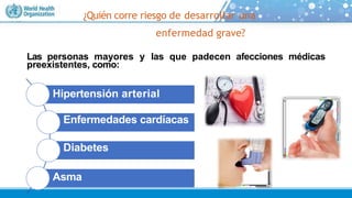 ¿Quién corre riesgo de desarrollar una
enfermedad grave?
Las personas mayores y las que padecen afecciones médicas
preexistentes, como:
Hipertensión arterial
Enfermedades cardíacas
Diabetes
Asma
 