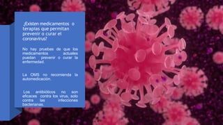 ¿Existen medicamentos o
terapias que permitan
prevenir o curar el
coronavirus?
No hay pruebas de que los
medicamentos actuales
puedan prevenir o curar la
enfermedad.
La OMS no recomienda la
automedicación.
Los antibióticos no son
eficaces contra los virus, solo
contra las infecciones
bacterianas.
 
