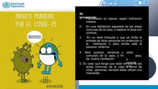 ¿Dónde debe
permanecer una
persona
enferma por el
coronavirus
(COVID-19) en el
hogar?.
Se
recomienda:
1. Permanecer en reposo, según indicación
médica.
2. En una habitación separada de las áreas
comunes de la casa, o separar el área con
cortinas.
3. En un área tranquila y que se limite la
entrada de otras personas sin protección a
la habitación o área donde esté la
persona enferma.
otras
área
s
permitir
una
4. Abrir puertas, ventanas u
comunes de la casa, a fin
de buena ventilación.
5. En caso que tenga que estar en una de las
áreas comunes de la casa o cerca de
otras personas, siempre debe utilizar una
mascarilla.
 